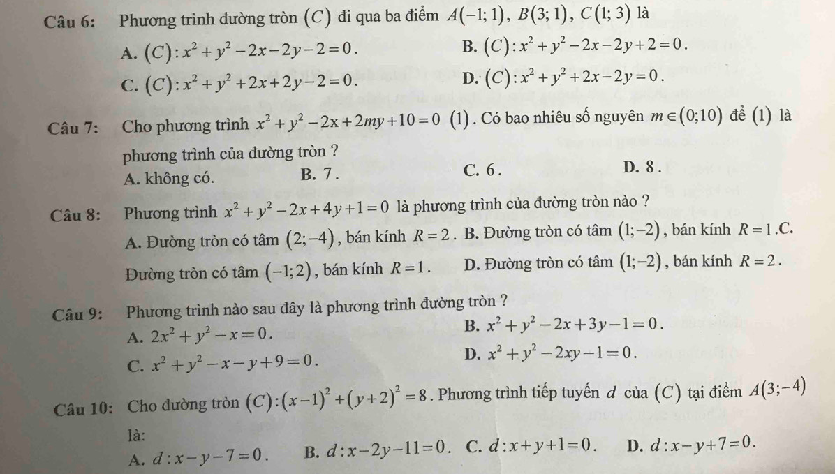 Phương trình đường tròn (C) đi qua ba điểm A(-1;1),B(3;1),C(1;3) là
A.  (C ):x^2+y^2-2x-2y-2=0. B. (C):x^2+y^2-2x-2y+2=0.
C. ( ):x^2+y^2+2x+2y-2=0.
D. (C):x^2+y^2+2x-2y=0.
Câu 7: Cho phương trình x^2+y^2-2x+2my+10=0 (1) . Có bao nhiêu số nguyên m∈ (0;10) để (1) là
phương trình của đường tròn ?
A. không có. B. 7 .
C. 6 . D. 8 .
Câu 8: Phương trình x^2+y^2-2x+4y+1=0 là phương trình của đường tròn nào ?
A. Đường tròn có tâm (2;-4) , bán kính R=2. B. Đường tròn có tâm (1;-2) , bán kính R=1.C.
Đường tròn có tâm (-1;2) , bán kính R=1. D. Đường tròn có tâm (1;-2) , bán kính R=2.
Câu 9: Phương trình nào sau đây là phương trình đường tròn ?
A. 2x^2+y^2-x=0.
B. x^2+y^2-2x+3y-1=0.
C. x^2+y^2-x-y+9=0.
D. x^2+y^2-2xy-1=0.
Câu 10: Cho đường tròn (C): ):(x-1)^2+(y+2)^2=8. Phương trình tiếp tuyến d của (C) tại điểm A(3;-4)
là:
A. d:x-y-7=0. B. d:x-2y-11=0 C. d:x+y+1=0. D. d:x-y+7=0.