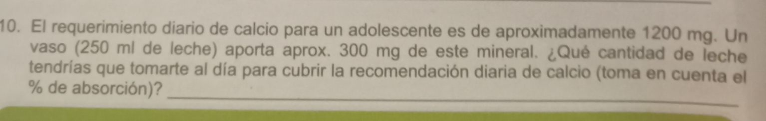 El requerimiento diario de calcio para un adolescente es de aproximadamente 1200 mg. Un 
vaso (250 ml de leche) aporta aprox. 300 mg de este mineral. ¿Qué cantidad de leche 
tendrías que tomarte al día para cubrir la recomendación diaria de calcio (toma en cuenta el 
_
% de absorción)?