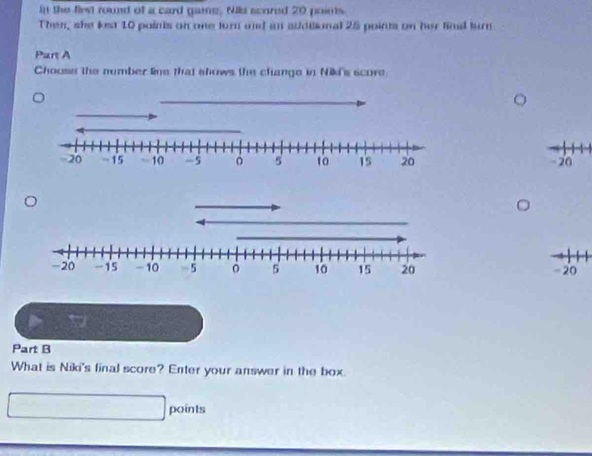 In the first round of a card game. Nid scored 20 points 
Then, she lst 10 points on one turn and an addilional 25 points on her fimd turn 
Part A 
Chouss the number line that shows the change in Niki's score
20
- 20
Part B 
What is Niki's final score? Enter your answer in the box. 
points