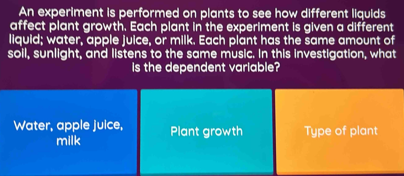 An experiment is performed on plants to see how different liquids
affect plant growth. Each plant in the experiment is given a different
liquid; water, apple juice, or milk. Each plant has the same amount of
soil, sunlight, and listens to the same music. In this investigation, what
is the dependent variable?
Water, apple juice, Plant growth Type of plant
milk