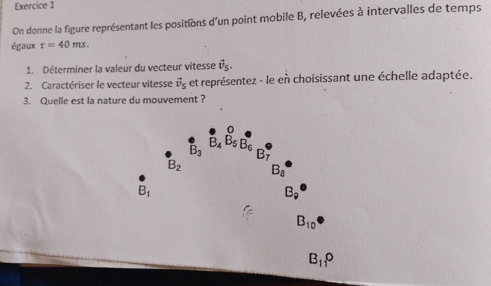 On donne la figure représentant les positions d'un point mobile B, relevées à intervalles de temps
égaux tau =40ms.
1. Déterminer la valeur du vecteur vitesse vector v_5.
2. Caractériser le vecteur vitesse vector v_5 et représentez - le en choisissant une échelle adaptée.
3. Quelle est la nature du mouvement ?
B_11?