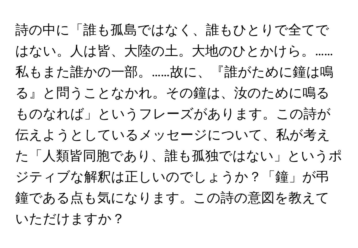 詩の中に「誰も孤島ではなく、誰もひとりで全てではない。人は皆、大陸の土。大地のひとかけら。……私もまた誰かの一部。……故に、『誰がために鐘は鳴る』と問うことなかれ。その鐘は、汝のために鳴るものなれば」というフレーズがあります。この詩が伝えようとしているメッセージについて、私が考えた「人類皆同胞であり、誰も孤独ではない」というポジティブな解釈は正しいのでしょうか？「鐘」が弔鐘である点も気になります。この詩の意図を教えていただけますか？