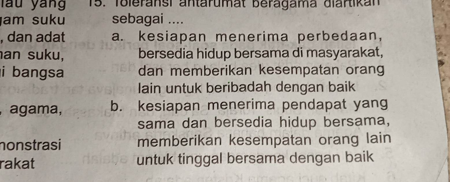 lau yang 15. Toleransi antärumat beragama diärtikan
am suku sebagai ....
, dan adat a. kesiapan menerima perbedaan,
an suku, bersedia hidup bersama di masyarakat,
i bangsa dan memberikan kesempatan orang
lain untuk beribadah dengan baik
, agama, b. kesiapan menerima pendapat yang
sama dan bersedia hidup bersama,
nonstrasi memberikan kesempatan orang lain
rakat untuk tinggal bersama dengan baik