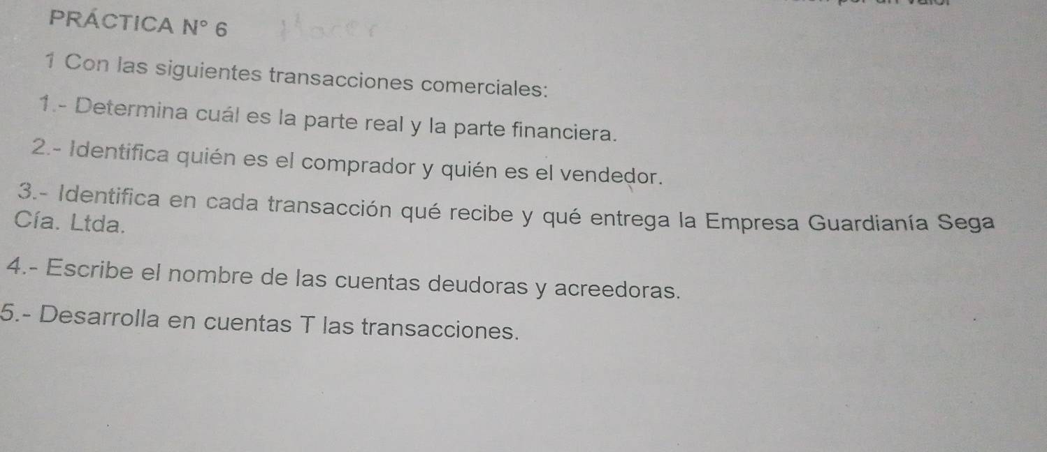 PRÁCTICA N° 6 
1 Con las siguientes transacciones comerciales: 
1.- Determina cuál es la parte real y la parte financiera. 
2.- Identifica quién es el comprador y quién es el vendedor. 
3.- Identifica en cada transacción qué recibe y qué entrega la Empresa Guardianía Sega 
Cía. Ltda. 
4.- Escribe el nombre de las cuentas deudoras y acreedoras. 
5.- Desarrolla en cuentas T las transacciones.