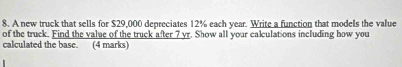 A new truck that sells for $29,000 depreciates 12% each year. Write a function that models the value 
of the truck. Find the value of the truck after 7 yr. Show all your calculations including how you 
calculated the base. (4 marks)