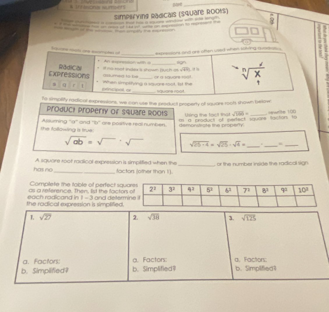 3 .  In ves i da ung Ra  r cn d_
& Irralonal Numbers
pate
Simplifying Radicals (square Roots)
flnge swanased a caravon that has a square window with side length.
r If the window has an area of 144in^2 write an expression to represent the
s0n longth of the window. Than simplity the expression
o
:
simplify radical expressions, we can use the product property of square roots shown below:
product property of Square Roots Using the fact that sqrt(100)= _  rewrite 100
as a product of perfect square factors to
Assuming “a”' and ''b'' are positive real numbers. demonstrate the property:
the following is true:
sqrt(ab)=sqrt()· sqrt()
sqrt(25· 4)=sqrt(25)· sqrt(4)= _  . _=_
A square root radical expression is simplified when the
_or the number inside the radical sign
has no _factors (other than 1).
Complete the table of perfect squ
as a reference. Then, list the factor
each radicand in 1 - 3 and determ
the radical expression is simplified.
1. sqrt(27) 2. sqrt(38) 3. sqrt(125)
a. Factors: a. Factors: a, Factors:
b. Simplified? b. Simplified? b. Simplified?