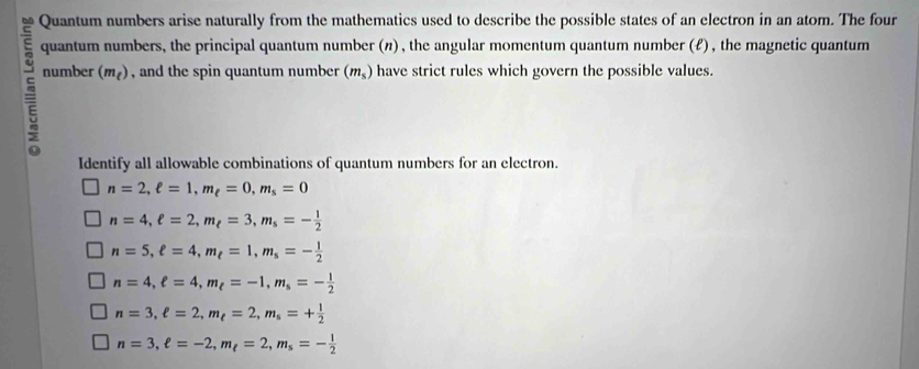 Quantum numbers arise naturally from the mathematics used to describe the possible states of an electron in an atom. The four
quantum numbers, the principal quantum number (n) , the angular momentum quantum number (f) , the magnetic quantum
5 number (m_t) , and the spin quantum number (m_s) have strict rules which govern the possible values.
Identify all allowable combinations of quantum numbers for an electron.
n=2, ell =1, m_ell =0, m_s=0
n=4, e=2, m_e=3, m_s=- 1/2 
n=5, ell =4, m_t=1, m_s=- 1/2 
n=4, ell =4, m_ell =-1, m_s=- 1/2 
n=3, ell =2, m_ell =2, m_s=+ 1/2 
n=3, ell =-2, m_ell =2, m_s=- 1/2 