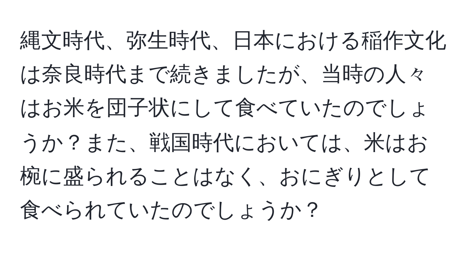 縄文時代、弥生時代、日本における稲作文化は奈良時代まで続きましたが、当時の人々はお米を団子状にして食べていたのでしょうか？また、戦国時代においては、米はお椀に盛られることはなく、おにぎりとして食べられていたのでしょうか？