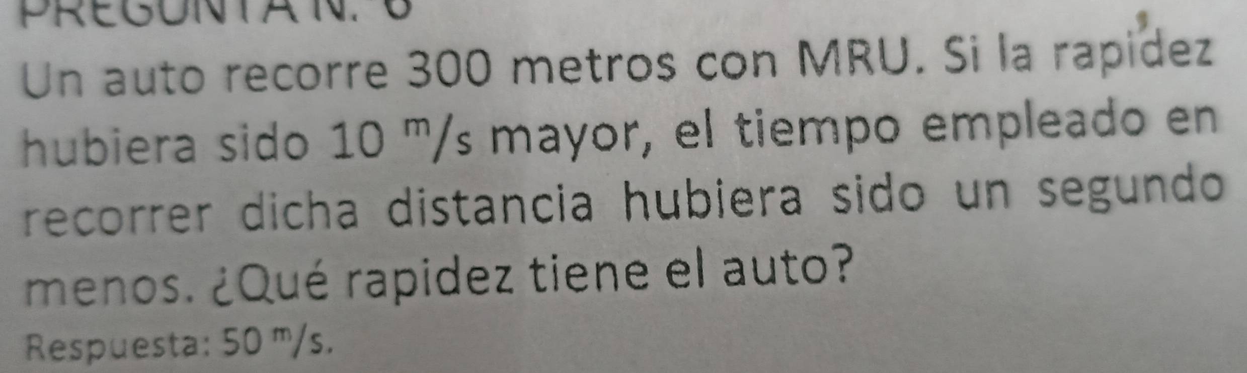 PREGUNTA N. B 
Un auto recorre 300 metros con MRU. Si la rapidez 
hubiera sido 10 '/s mayor, el tiempo empleado en 
recorrer dicha distancia hubiera sido un segundo 
menos. ¿Qué rapidez tiene el auto? 
Respuesta: 50 ''/s.