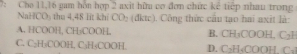 7: Cho 11, 16 gam hỗn hợp 2 axit hữu cơ đơn chức kể tiếp nhau trong
NaHCO₃ thu 4,48 lit khi CO_2 (đktc). Công thức cầu tạo hai axit là:
A. HCOOH, CH₃COOH. B. CH_3COOH, C_2H
C. C₂H₃COOH C_3 H、 COO )H. D. C_2H_5COOH.C_3