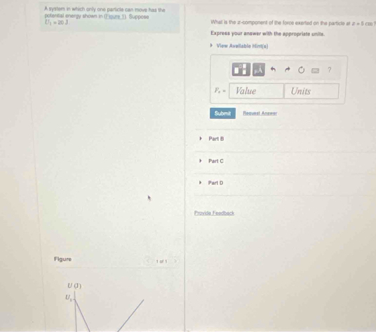 A system in which only one particle can move has the 
potential energy shown in (Figure 1). Suppose What is the z -component of the force exerted on the particle at z=5 cm ?
U_1=20J
Express your answer with the appropriate units. 
》 Viow Available Hint(s) 
?
F_1= Value Units 
Submit Request Anawer 
Part B 
Part C 
Part D 
Provide Feedback 
Figure 1 of 1
U(J)
U_1