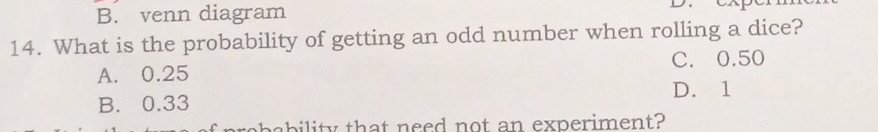 B. venn diagram
14. What is the probability of getting an odd number when rolling a dice?
A. 0.25 C. 0.50
B. 0.33 D. 1
bebility that need not an experiment?