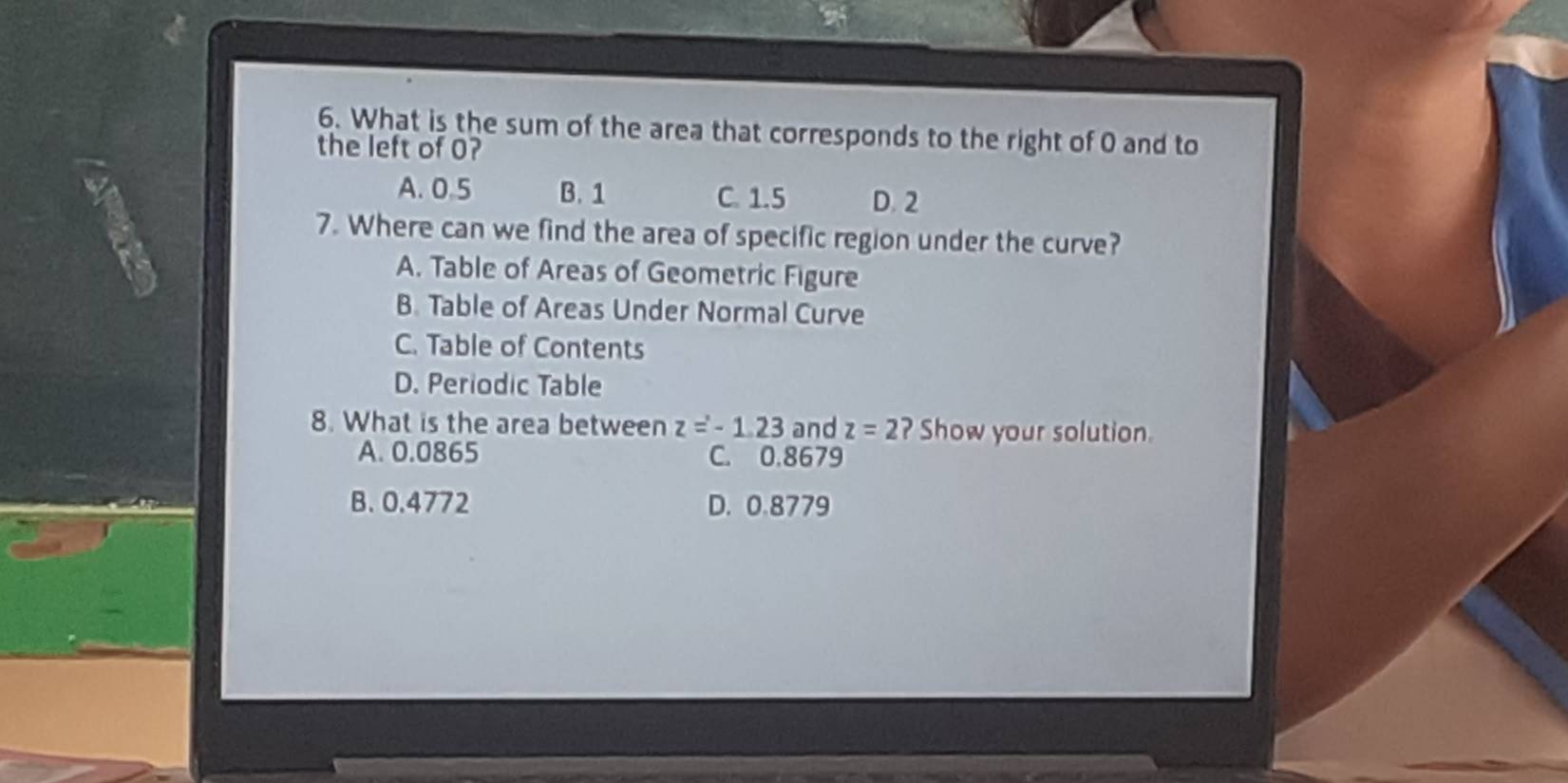 What is the sum of the area that corresponds to the right of 0 and to
the left of 0?
A. 0.5 B. 1 C. 1.5 D. 2
7. Where can we find the area of specific region under the curve?
A. Table of Areas of Geometric Figure
B. Table of Areas Under Normal Curve
C. Table of Contents
D. Periodic Table
8. What is the area between z=-1.23 and z=2 ? Show your solution.
A. 0.0865 C. 0.8679
B. 0.4772 D. 0.8779