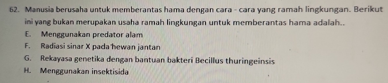 Manusia berusaha untuk memberantas hama dengan cara - cara yang ramah lingkungan. Berikut
ini yang bukan merupakan usaha ramah lingkungan untuk memberantas hama adalah..
E. Menggunakan predator alam
F. Radiasi sinar X pada hewan jantan
G. Rekayasa genetika dengan bantuan bakteri Becillus thuringeinsis
H. Menggunakan insektisida