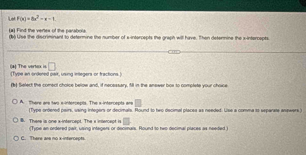 Let F(x)=8x^2-x-1. 
(a) Find the vertex of the parabola.
(b) Use the discriminant to determine the number of x-intercepts the graph will have. Then determine the x-intercepts.
(a) The vertex is □. 
(Type an ordered pair, using integers or fractions.)
(b) Select the correct choice below and, if necessary, fill in the answer box to complete your choice.
A. There are two x-intercepts. The x-intercepts are
(Type ordered pairs, using integers or decimals. Round to two decimal places as needed. Use a comma to separate answers.)
B. There is one x-intercept. The x intercept is
(Type an ordered pair, using integers or decimals. Round to two decimal places as needed.)
C. There are no x-intercepts