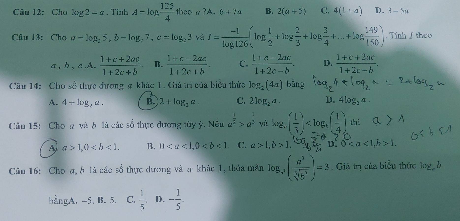 Cho log 2=a. Tính A=log  125/4  theo a ?A. 6+7a B. 2(a+5) C. 4(1+a) D. 3-5a
Câu 13: Cho a=log _35,b=log _27,c=log _23 và I= (-1)/log 126 (log  1/2 +log  2/3 +log  3/4 +...+log  149/150 ). Tính I theo
a,b,c.A. (1+c+2ac)/1+2c+b . B.  (1+c-2ac)/1+2c+b .  (1+c-2ac)/1+2c-b .  (1+c+2ac)/1+2c-b .
C.
D.
Câu 14: Cho số thực dương a khác 1. Giá trị của biểu thức log _2(4a)
A. 4+log _2a. B. 2+log _2a. C. 2log _2a. D. 4log _2a.
Câu 15: Cho a và b là các số thực dương tùy ý. Nếu a^(frac 1)2>a^(frac 1)3 và log _b( 1/3 ) thì
A a>1,0 B. 0 C. a>1,b>1. D. 01.
Câu 16: Cho a, b là các số thực dương và a khác 1, thỏa mãn log _a^2( a^3/sqrt[5](b^3) )=3. Giá trị của biểu thức log _ab
bằngA. -5. B. 5. C.  1/5 . D. - 1/5 .