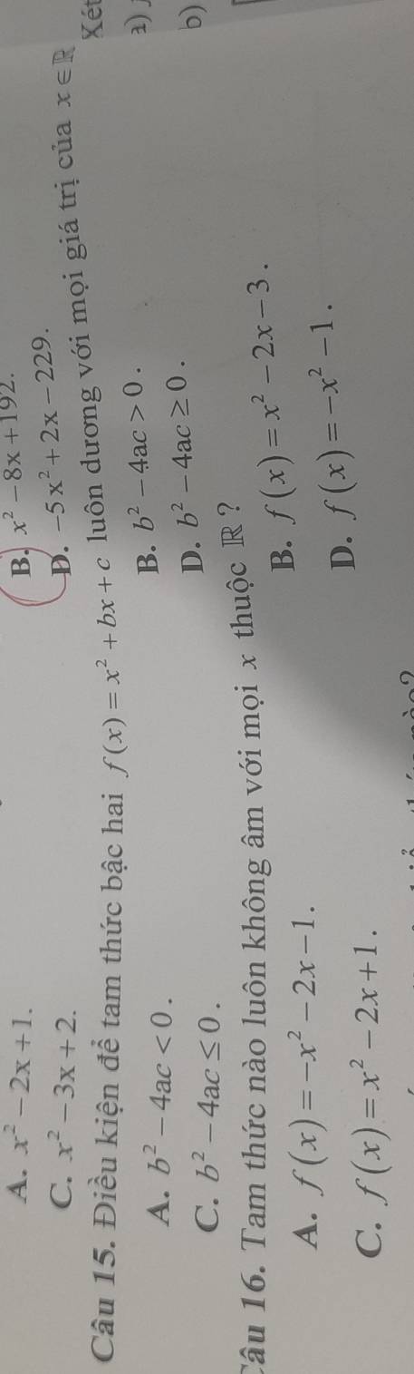 A. x^2-2x+1. B. x^2-8x+192.
C. x^2-3x+2. D. -5x^2+2x-229. 
Câu 15. Điều kiện để tam thức bậc hai f(x)=x^2+bx+c luôn dương với mọi giá trị của x∈ R
Xét
A. b^2-4ac<0</tex>.
B. b^2-4ac>0. 3.
C. b^2-4ac≤ 0.
D. b^2-4ac≥ 0. 
b)
Câu 16. Tam thức nào luôn không âm với mọi x thuộc R ?
B. f(x)=x^2-2x-3.
A. f(x)=-x^2-2x-1.
D. f(x)=-x^2-1.
C. f(x)=x^2-2x+1.