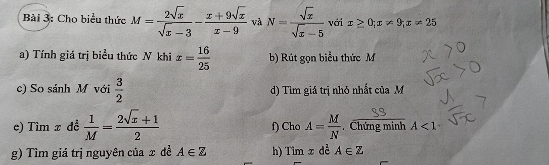 Cho biểu thức M= 2sqrt(x)/sqrt(x)-3 - (x+9sqrt(x))/x-9  và N= sqrt(x)/sqrt(x)-5  với x≥ 0; x!= 9; x!= 25
a) Tính giá trị biểu thức N khi x= 16/25  b) Rút gọn biểu thức M
c) So sánh M với  3/2  d) Tìm giá trị nhỏ nhất của M
e) Tìm x đề  1/M = (2sqrt(x)+1)/2  f) Cho A= M/N . Chứng minh A<1</tex> 
g) Tìm giá trị nguyên của x đề A∈ Z h) Tìm x đề A∈ Z