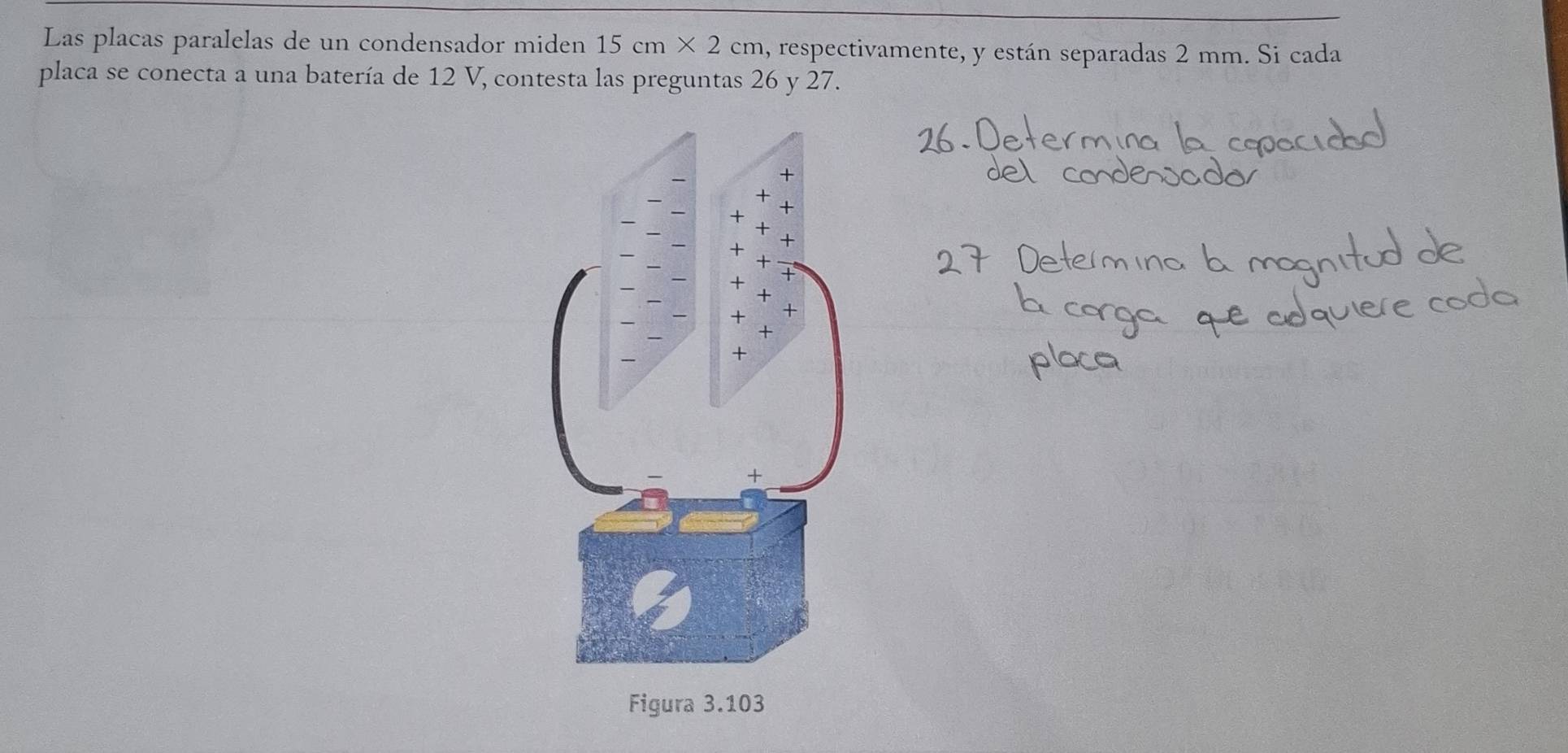 Las placas paralelas de un condensador miden 15cm* 2cm , respectivamente, y están separadas 2 mm. Si cada 
placa se conecta a una batería de 12 V, contesta las preguntas 26 y 27.