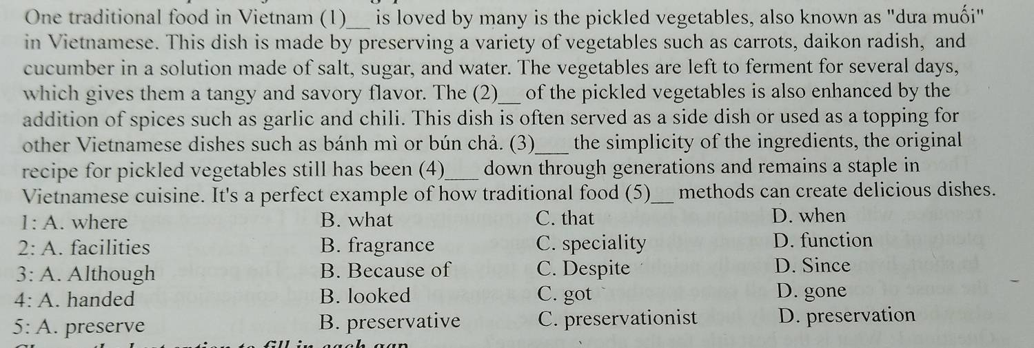 One traditional food in Vietnam (1)_ is loved by many is the pickled vegetables, also known as "dưa muối"
in Vietnamese. This dish is made by preserving a variety of vegetables such as carrots, daikon radish, and
cucumber in a solution made of salt, sugar, and water. The vegetables are left to ferment for several days,
which gives them a tangy and savory flavor. The (2)_ of the pickled vegetables is also enhanced by the
addition of spices such as garlic and chili. This dish is often served as a side dish or used as a topping for
other Vietnamese dishes such as bánh mì or bún chả. (3)_ the simplicity of the ingredients, the original
recipe for pickled vegetables still has been (4)_ down through generations and remains a staple in
Vietnamese cuisine. It's a perfect example of how traditional food (5)_ methods can create delicious dishes.
1: A. where B. what C. that D. when
2: A. facilities B. fragrance C. speciality D. function
3: A. Although B. Because of C. Despite D. Since
4: A. handed B. looked C. got D. gone
5: A. preserve B. preservative C. preservationist D. preservation
