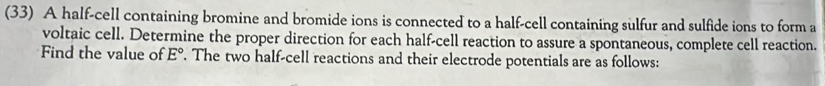 (33) A half-cell containing bromine and bromide ions is connected to a half-cell containing sulfur and sulfide ions to form a 
voltaic cell. Determine the proper direction for each half-cell reaction to assure a spontaneous, complete cell reaction. 
Find the value of E°. The two half-cell reactions and their electrode potentials are as follows: