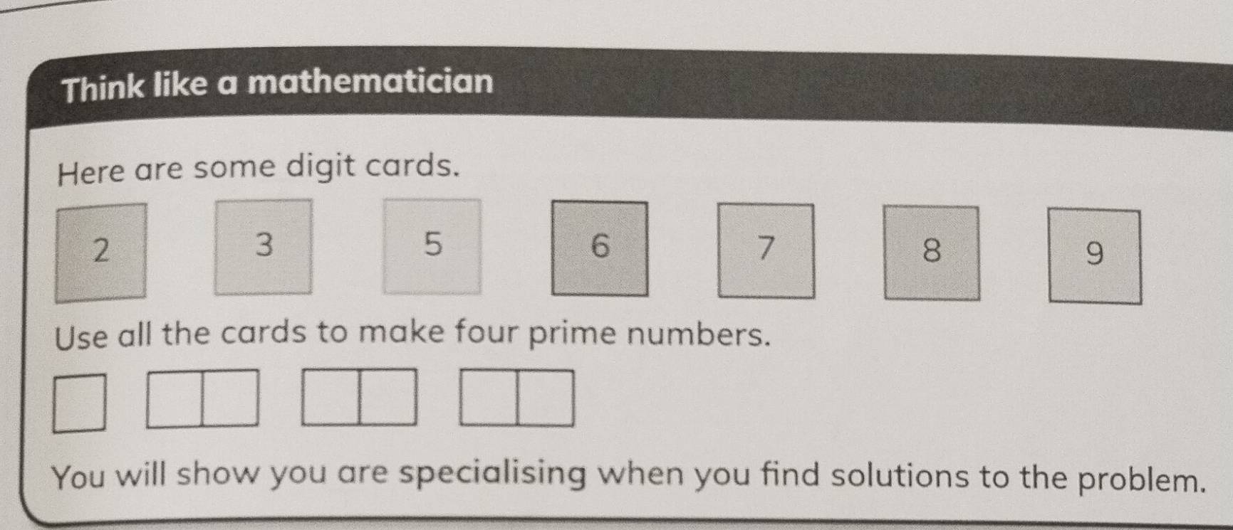 Think like a mathematician 
Here are some digit cards.
2
3
5
6
7
8
9
Use all the cards to make four prime numbers. 
You will show you are specialising when you find solutions to the problem.