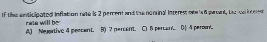 If the anticipated inflation rate is 2 percent and the nominal interest rate is 6 percent, the real interest
rate will be:
A) Negative 4 percent. B) 2 percent. C) 8 percent. D) 4 percent.