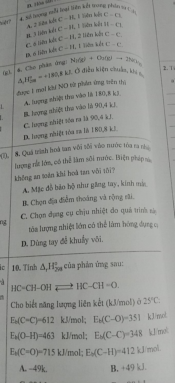 D. Hòa ta n  
hiệt? 4. Số lượng mỗi loại liên kết trong  C₂H
A. 2 liên kết C-H 1, 1 liên kết C-Cl.
B. 3 liên kết C-H, , 1 liên kết H-Cl.
C. 6 liên kết C-H, , 2 liên kết C-C.
D. 6 liên kết C-H , 1 liên kết C-C.
R
(g),  6. Cho phản ứng: N_2(g)+O_2(g) to 2NO(
△ _rH_(298)^o=+180,8kJ.
2. T
.  Ở điều kiện chuẩn, khi thu
được 1 mol khí NO từ phản ứng trên thì
a
1. A. lượng nhiệt thu vào là 180,8 kJ.
B. lượng nhiệt thu vào là 90,4 kJ.
C. lượng nhiệt tỏa ra là 90,4 kJ.
D. lượng nhiệt tỏa ra là 180,8 kJ.
(1), |  8. Quá trình hoà tan vôi tôi vào nước tỏa ra nhiệ
lượng rất lớn, có thể làm sôi nước. Biện pháp nào
không an toàn khi hoà tan vôi tôi?
A. Mặc đồ bảo hộ như găng tay, kính mắt.
B. Chọn địa điểm thoáng và rộng rãi.
C. Chọn dụng cụ chịu nhiệt do quá trình này
ng
tỏa lượng nhiệt lớn có thể làm hỏng dụng cụ
D. Dùng tay để khuẩy vôi.
ic 10. Tính △ _rH_(298)^o của phản ứng sau:
à HC=CH-OHleftharpoons HC-CH=O.
n
Cho biết năng lượng liên kết (kJ/mol) ở 25°C:
E_b(C=C)=612 kJ/mol; E_b(C-O)=351 kJ/mol;
E_b(O-H)=463 kJ/mol; E_b(C-C)=348 kJ/mol:
E_b(C=O)=715 kJ/mol; E_b(C-H)=412kJ mol.
A. -49k. B. +49 kJ.