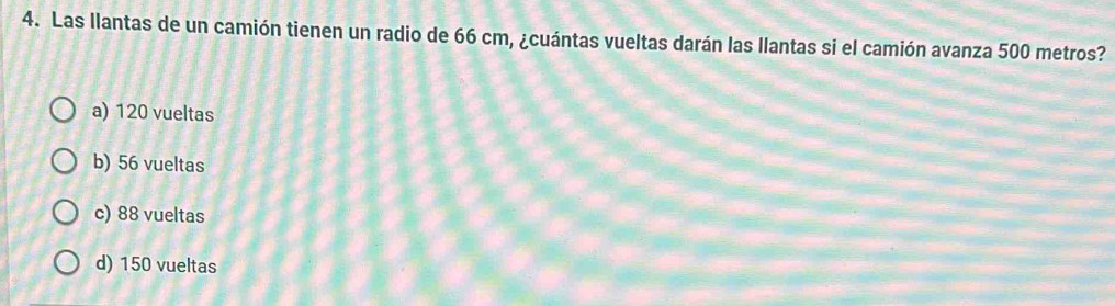 Las llantas de un camión tienen un radio de 66 cm, ¿cuántas vueltas darán las llantas si el camión avanza 500 metros?
a) 120 vueltas
b) 56 vueltas
c) 88 vueltas
d) 150 vueltas