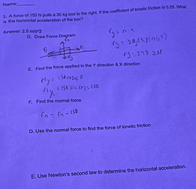 Name:_
2. A force of 150 N pulls a 30 kg box to the right. If the coefficient of kinetic friction is 0.25. What
is the horizontal acceleration of the box?
Answer: 2.5 m/s ^2
D. Draw Force Diagram
f
E. Find the force applied in the Y direction & X direction
F. Find the normal force
D. Use the normal force to find the force of kinetic friction
E. Use Newton's second law to determine the horizontal acceleration.