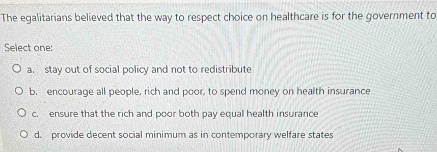 The egalitarians believed that the way to respect choice on healthcare is for the government to
Select one:
a. stay out of social policy and not to redistribute
b. encourage all people, rich and poor, to spend money on health insurance
c. ensure that the rich and poor both pay equal health insurance
d. provide decent social minimum as in contemporary welfare states