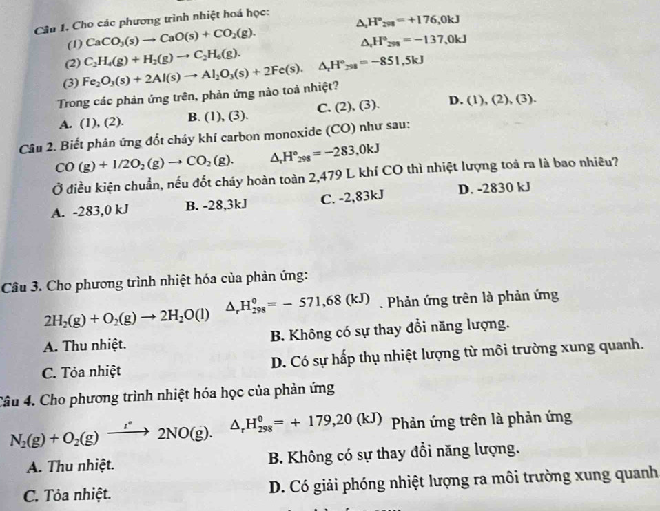 Câu 1, Cho các phương trình nhiệt hoá học:
(1) CaCO_3(s)to CaO(s)+CO_2(g). △ _2H°_298=+176,0kJ
△ _rH°_298=-137,0kJ
(2)
(3) Fe_2O_3(s)+2Al(s)to Al_2O_3(s)+2Fe(s).△ _rH°_298=-851,5kJ C_2H_4(g)+H_2(g)to C_2H_6(g).
Trong các phản ứng trên, phản ứng nào toả nhiệt?
A. (1 ),(. 2). B. (1), (3). C. (2),(3). D. (1),(2),(3).
Câu 2. Biết phản ứng đốt chảy khí carbon monoxide (CO) như sau:
CO(g)+1/2O_2(g)to CO_2(g). △ _rH°_298=-283,0kJ
Ở điều kiện chuẩn, nếu đốt cháy hoàn toàn 2,479 L khí CO thì nhiệt lượng toả ra là bao nhiêu?
A. -283,0 kJ B. -28,3kJ C. -2,83kJ D. -2830 kJ
Câu 3. Cho phương trình nhiệt hóa của phản ứng:
△ _rH_(298)^0=-571,68(kJ) Phản ứng trên là phản ứng
2H_2(g)+O_2(g)to 2H_2O(l)
A. Thu nhiệt. B. Không có sự thay đổi năng lượng.
C. Tỏa nhiệt D. Có sự hấp thụ nhiệt lượng từ môi trường xung quanh.
Câu 4. Cho phương trình nhiệt hóa học của phản ứng
N_2(g)+O_2(g)xrightarrow [^· 2NO(g). △ _rH_(298)^0=+179,20(kJ) Phản ứng trên là phản ứng
A. Thu nhiệt.  B. Không có sự thay đổi năng lượng.
C. Tỏa nhiệt. D. Có giải phóng nhiệt lượng ra môi trường xung quanh