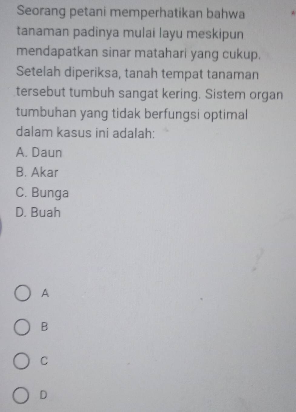 Seorang petani memperhatikan bahwa
tanaman padinya mulai layu meskipun
mendapatkan sinar matahari yang cukup.
Setelah diperiksa, tanah tempat tanaman
tersebut tumbuh sangat kering. Sistem organ
tumbuhan yang tidak berfungsi optimal
dalam kasus ini adalah:
A. Daun
B. Akar
C. Bunga
D. Buah
A
B
C
D