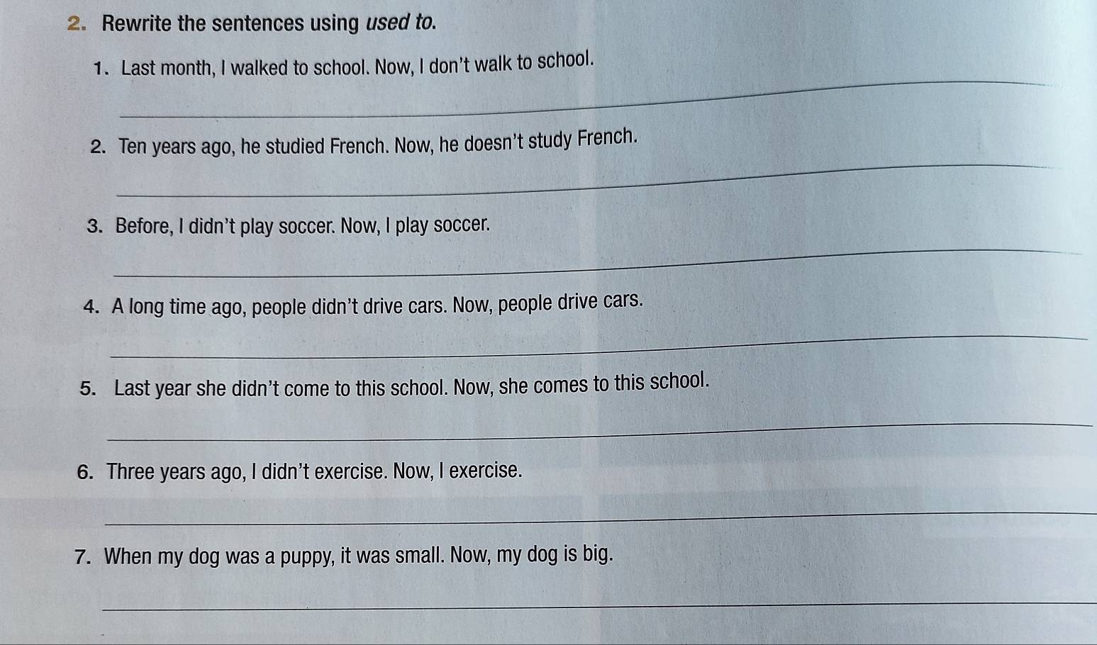 Rewrite the sentences using used to. 
_ 
1. Last month, I walked to school. Now, I don't walk to school. 
_ 
2. Ten years ago, he studied French. Now, he doesn’t study French. 
_ 
3. Before, I didn't play soccer. Now, I play soccer. 
4. A long time ago, people didn’t drive cars. Now, people drive cars. 
_ 
5. Last year she didn't come to this school. Now, she comes to this school. 
_ 
6. Three years ago, I didn't exercise. Now, I exercise. 
_ 
7. When my dog was a puppy, it was small. Now, my dog is big. 
_