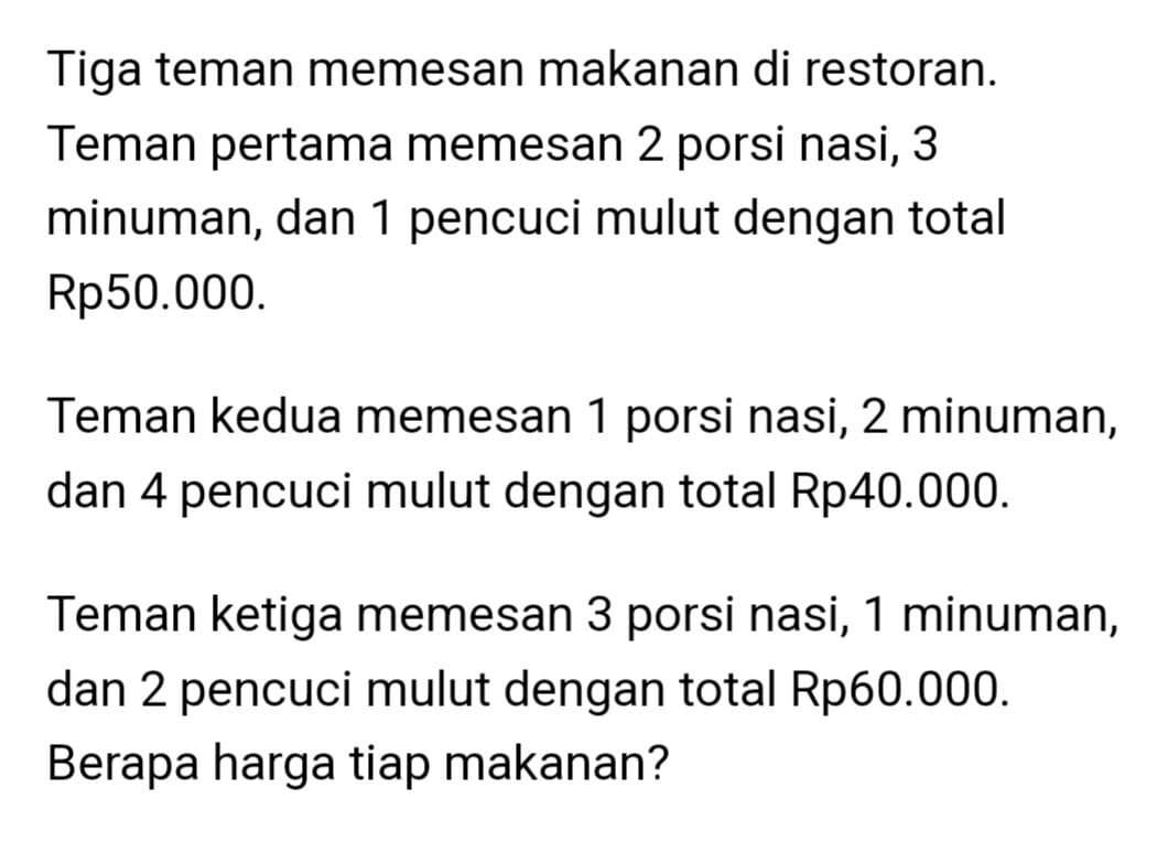 Tiga teman memesan makanan di restoran. 
Teman pertama memesan 2 porsi nasi, 3
minuman, dan 1 pencuci mulut dengan total
Rp50.000. 
Teman kedua memesan 1 porsi nasi, 2 minuman, 
dan 4 pencuci mulut dengan total Rp40.000. 
Teman ketiga memesan 3 porsi nasi, 1 minuman, 
dan 2 pencuci mulut dengan total Rp60.000. 
Berapa harga tiap makanan?