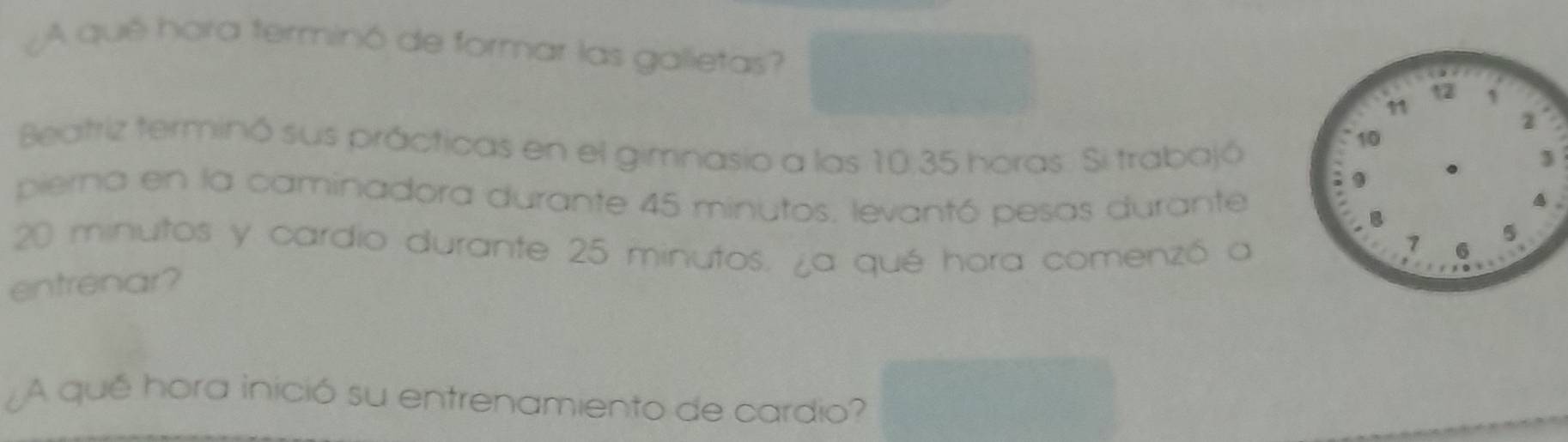 ¿A qué hora terminó de formar las galletas? 
Beatriz terminó sus prácticas en el gimnasio a las 10:35 horas. Si trabajó 
pierna en la caminadora durante 45 minutos. levantó pesas durante
20 minutos y cardio durante 25 minutos. ¿a qué hora comenzó a 
entrenar? 
¿A qué hora inició su entrenamiento de cardio?