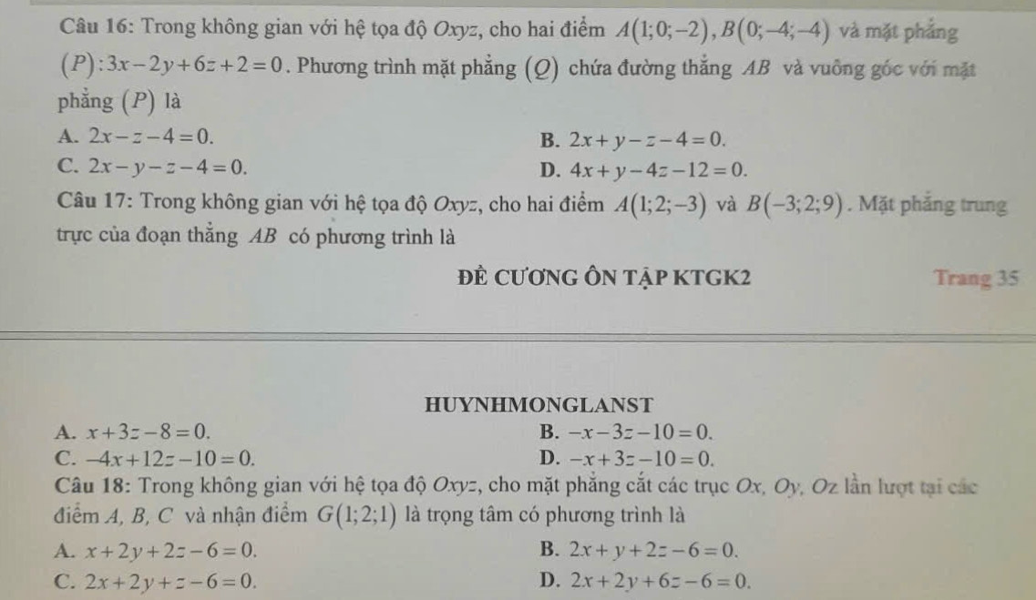 Trong không gian với hệ tọa độ Oxyz, cho hai điểm A(1;0;-2), B(0;-4;-4) và mặt phẳng
(P):3x-2y+6z+2=0. Phương trình mặt phẳng (Q) chứa đường thắng AB và vuông góc với mặt
phẳng (P) là
A. 2x-z-4=0. B. 2x+y-z-4=0.
C. 2x-y-z-4=0. D. 4x+y-4z-12=0. 
Câu 17: Trong không gian với hệ tọa độ Oxyz, cho hai điểm A(1;2;-3) và B(-3;2;9). Mặt phăng trung
trực của đoạn thẳng AB có phương trình là
ĐÊ CƯơNG ÔN tập KTGK2 Trang 35
HUYNHMONGLANST
A. x+3z-8=0. B. -x-3z-10=0.
C. -4x+12z-10=0. D. -x+3z-10=0. 
Câu 18: Trong không gian với hệ tọa độ Oxyz, cho mặt phẳng cắt các trục Ox, Oy, Oz lần lượt tại các
điểm A, B, C và nhận điểm G(1;2;1) là trọng tâm có phương trình là
A. x+2y+2z-6=0. B. 2x+y+2z-6=0.
C. 2x+2y+z-6=0. D. 2x+2y+6z-6=0.