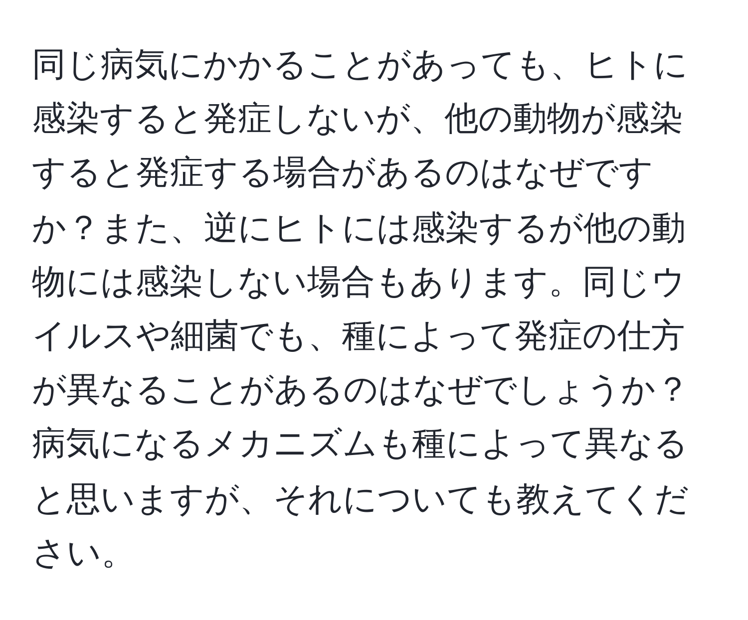 同じ病気にかかることがあっても、ヒトに感染すると発症しないが、他の動物が感染すると発症する場合があるのはなぜですか？また、逆にヒトには感染するが他の動物には感染しない場合もあります。同じウイルスや細菌でも、種によって発症の仕方が異なることがあるのはなぜでしょうか？病気になるメカニズムも種によって異なると思いますが、それについても教えてください。