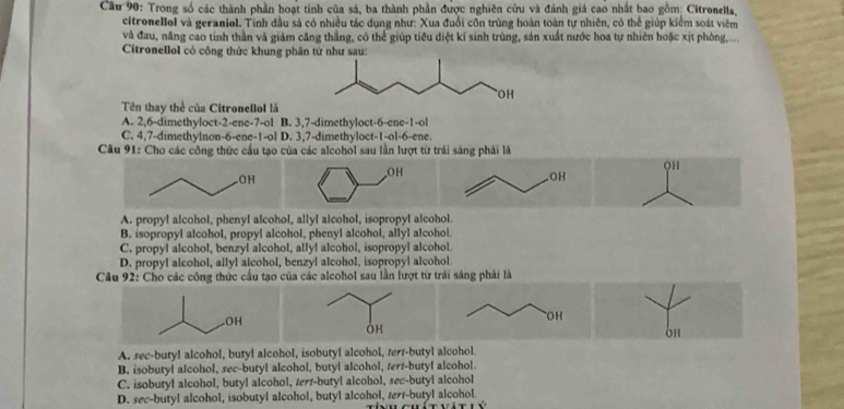 Trong số các thành phần hoạt tính của sả, ba thành phần được nghiên cứu và đánh giá cao nhất bao gồm; Citronella,
citronellol và geraniol. Tính đầu sả có nhiều tác dụng như: Xua đuổi côn trùng hoàn toàn tự nhiên, có thể giúp kiểm soát viêm
và đau, năng cao tinh thần và giảm căng thắng, có thể giúp tiêu điệt kí sinh trùng, sản xuất nước hoa tự nhiên hoặc xịt phòng.....
Citronellol có công thức khung ph
Tên thay thể của Citronellol là
A. 2,6-dimethyloct-2-ene-7-ol B. 3,7-dimethyloct-6-ene-1-ol
C. 4,7-dimethylnon-6-ene-1-ol D. 3,7-dimethyloct-1-ol-6-ene.
Câu 91: Cho các công thức cầu tạo của các alcohol sau lằn lượt từ trái sáng phải là
QH
A. propyl alcohol, phenyl alcohol, allyl alcohol, isopropyl alcohol.
B. isopropyl alcohol, propyl alcohol, phenyl alcohol, allyl alcohol.
C. propyl alcohol, benzyl alcohol, allyl alcohol, isopropyl alcohol.
D. propyl alcohol, allyl alcohol, benzyl alcohol, isopropyl alcohol
Câu 92: Cho các công thức cầu tạo của các alcohol sau lần lượt từ trái sáng phải là
OH
A. sec-butyl alcohol, butyl alcohol, isobutyl alcohol, terr-butyl alcohol
B. isobutyl alcohol, sec-butyl alcohol, butyl alcohol, tert-butyl alcohol
C. isobutyl alcohol, butyl alcohol, tert-butyl alcohol, sec-butyl alcohol
D. sec-butyl alcohol, isobutyl alcohol, butyl alcohol, serr-butyl alcohol.
