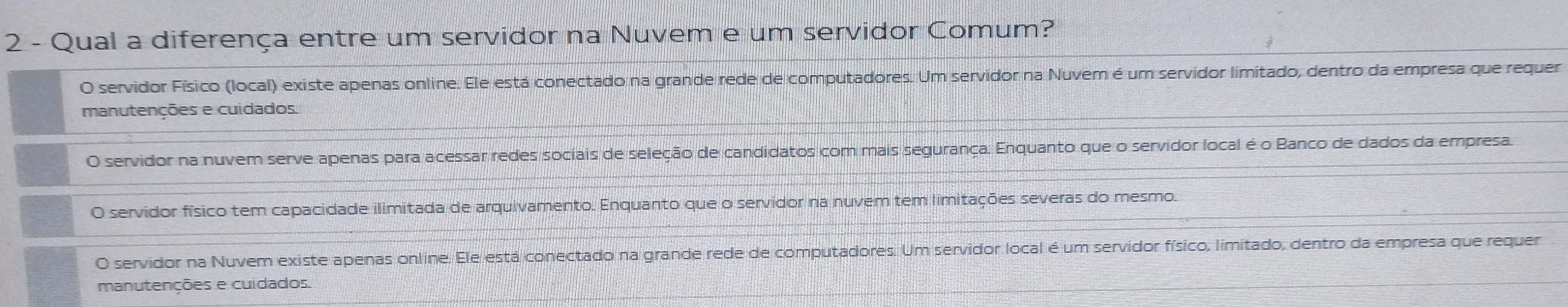 Qual a diferença entre um servidor na Nuvem e um servidor Comum?
O servidor Físico (local) existe apenas online. Ele está conectado na grande rede de computadores. Um servidor na Nuvem é um servidor limitado, dentro da empresa que requer
manutenções e cuidados.
O servidor na nuvem serve apenas para acessar redes sociais de seleção de candidatos com mais segurança. Enquanto que o servidor local é o Banco de dados da empresa
O servidor físico tem capacidade ilimitada de arquivamento. Enquanto que o servidor na nuvem tem limitações severas do mesmo.
O servidor na Nuvem existe apenas online. Ele está conectado na grande rede de computadores. Um servidor local é um servidor físico, limitado, dentro da empresa que requer
manutenções e cuidados.