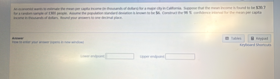 An economist wants to estimate the mean per capita income (in thousands of dollars) for a major city in California. Suppose that the mean income is found to be $20,7
for a random sample of 1301 people. Assume the population standard deviation is known to be $6. Construct the 98 % confidence interval for the mean per capita 
income in thousands of dollars. Round your answers to one decimal place. 
Answer Tables 4 Keypad 
How to enter your answer (opens in new window) Keyboard Shortcuts 
Lower endpoint □ Upper endpoint: □