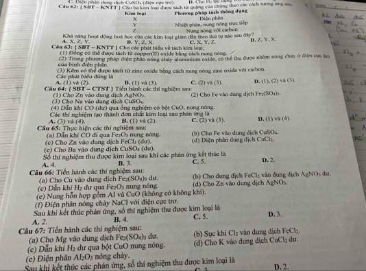 ĐC Cho H5 tc trụng Vô
Câu  C. Điện phân dung dịch CuSO4 (điện cực trơ).  Cho ba kim loại được tách từ quảng của chúng theo các cách tưong ứng sau tion
62:(SidT-KNII
Kim loại  Phương pháp tách thông dạng Diện phần
X
Y Nhiệt phân, nưng nóng trực tiếp
Z
A. X, Z, Y. Khá năng hoạt động hoá học của các kim loại giám dân theo thứ tự nào sau đây? Nung nóng với carbon
B. Y,Z,X
Câu 63: ( SBT - KNTT ) Cho các phát biểu về tách kim loại: C. X,Y, Z D, Z, Y、X.
(1) Đồng có thể được tách từ conner(II) oxide bằng cách nung nóng
của bình điện phân.  (2) Trong phương pháp điện phần nóng chây alumansum exide, có thể thu được nhôm nóng chây ở điện cục âm
(3) Kếm có thể được tách từ zinc oxide bằng cách nung nóng zinc oxide với carbon.
A. (1) vå (2). Các phát biểu đúng là
B. (1) và (3). C. (2) và (3) D. (1), (2) và (3).
Câu 64:  SBT - CTST  Tiến hành các thí nghiệm sau: (2) Cho Fe vào dung dịch Fex (SO_4)_3
(   C     Z  n  ào dun  dịch   gN  
(3) Cho Na vào dung địch CuSO₄
(4) Dẫn khí CO (dư) qua ống nghiệm có bột CuO, nung nóng.
A. (3) và (4). Các thí nghiệm tạo thành đơn chất kim loại sau phản ứng là
B. (1) và (2).
Câu 65: Thực hiện các thí nghiệm sau: C. (2) và (3). D. (1) và (4).
(a) Dẫn khí CO đi qua Fe₂O₃ nung nóng. (b) Cho Fe vào dung địch CuSO₄.
(c) Cho Zn vào dung dịch FeCl₃ (dư).  (d)  Điện phân dung dịch CuCl₂
(e) Cho Ba vào dung dịch CuSO₄ (dư).
Số thí nghiệm thu được kim loại sau khi các phân ứng kết thức là
A. 4 B. 3. C. 5. D. 2.
Câu 66: Tiến hành các thí nghiệm sau:  dư. (b) Cho dung dịch FeCl_2 vào đung dịch AgNO_3 du
(a) Cho Cu vào dung dịch Fe_2(SO_4)
(c) Dẫn khí H_2 dự qua . Fe_2O_3 n     nóng (d) Cho Zn vào dung dịch AgNO_3.
(e) Nung hỗn hợp gồm Al và CuO (không có không khí).
(f) Điện phân nóng chảy NaCl với điện cực trơ.
Sau khi kết thúc phản ứng, số thí nghiệm thu được kim loại là
A. 2. B. 4. C. 5. D. 3.
Câu 67: Tiến hành các thí nghiệm sau: vào dung dịch FeCl_2.
(a) Cho Mg vào dung dịch Fe_2(SO_4) 3 du. (b) Sục khí Cl_2
(c) Dẫn khí y 2 dư qua bột CuO nung nóng. (d) Cho K vào dung dịch CuCl_2 du.
(e) Điện phân Al_2O_3 nóng chảy.
Sau khi kết thúc các phản ứng, số thí nghiệm thu được kim loại là D. 2.