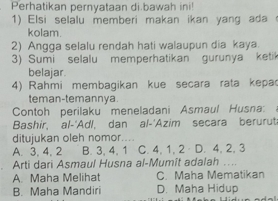 Perhatikan pernyataan di bawah ini!
1) Elsi selalu memberi makan ikan yang ada 
kolam.
2) Angga selalu rendah hati walaupun dia kaya.
3) Sumi selalu memperhatikan gurunya ketik
belajar.
4) Rahmi membagikan kue secara rata kepac
teman-temannya.
Contoh perilaku meneladani Asmaul Husna:
Bashir, al-'Adl, dan al-'Azim secara beruruta
ditujukan oleh nomor....
A. 3, 4, 2 B. 3, 4, 1 C. 4, 1, 2 D. 4, 2, 3
Arti dari Asmaul Husna al-Mumît adalah ...
A. Maha Melihat C. Maha Mematikan
B. Maha Mandiri D. Maha Hidup