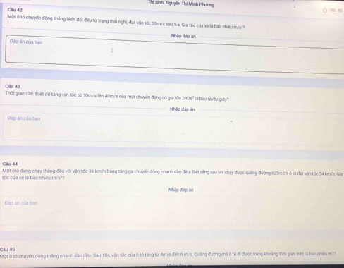 Thể sinh: Nguyên Thị Minh Phương 
Câu 42 00 : 55 
_ 
Một ô tố chuyến động thắng biến đối đều từ trạng thái nghỉ, đạt vận tốc 20m/s sau 5 s. Gia tốc của xe là bao nhiêu m's' 
Nhập đập án_ 
Đáp án của bạn 
I 
Câu 43 
_ 
Thời gian cần thiết để tăng vận tốc từ 10m/s lên 40m/'s của mạt chuyến đạng có gia tốc 2m/s² là bao nhiều giảy? 
_ 
Nhập đáp án_ 
Đáp án của bạn 
Câu 44 
tốc của xe là bao nhiệu m/s?? Một ốtô đang chạy thắng đều với vận tốc 36 km/h bỏng tăng ga chuyến động nhanh dân đều. Biết rằng sau khi chạy được quảng đường 625m thì ô tố đạt vận tốc 54 km/h. Gia 
Nhập đập án 
Đáp án của bạn 
Câu 45 
Một ô tổ chuyến động tháng nhanh dân đều. Sau 10s, viận tốc của ô tô tếng từ 4m/s đến 6 m/s. Quảng đường mà ô tô đi được trong khoảng thời gian trên là bao nhiệu m??