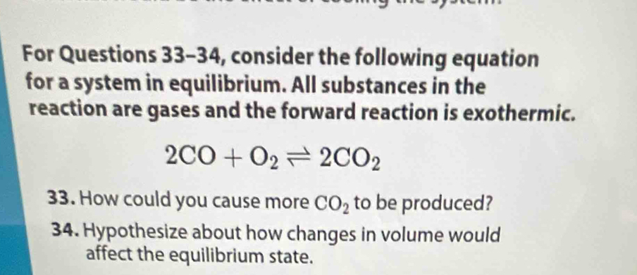 For Questions 33-34, consider the following equation 
for a system in equilibrium. All substances in the 
reaction are gases and the forward reaction is exothermic.
2CO+O_2leftharpoons 2CO_2
33. How could you cause more CO_2 to be produced? 
34. Hypothesize about how changes in volume would 
affect the equilibrium state.