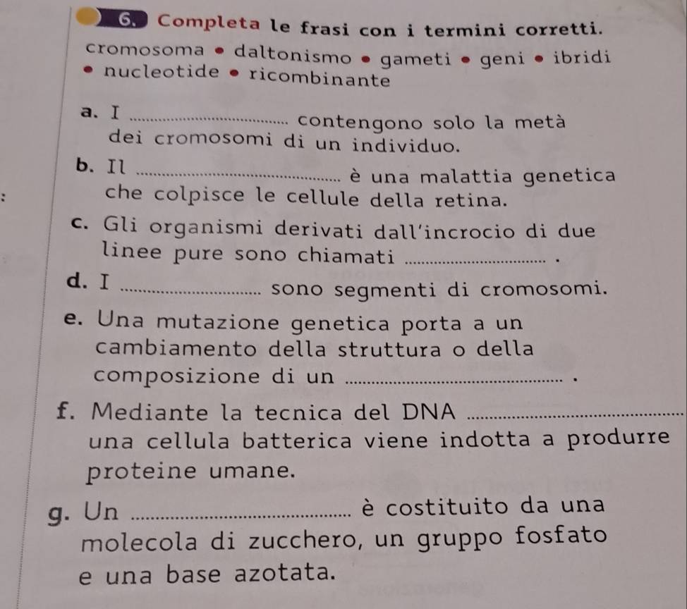 Completa le frasi con i termini corretti. 
cromosoma • daltonismo ● gameti • geni • ibridi 
nucleotide • ricombinante 
a. I_ 
contengono solo la metà 
dei cromosomi di un individuo. 
b. Il_ 
è una malattia genetica 
che colpisce le cellule della retina. 
c. Gli organismi derivati dall´incrocio di due 
linee pure sono chiamati_ 
. 
d. I_ 
sono segmenti di cromosomi. 
e. Una mutazione genetica porta a un 
cambiamento della struttura o della 
composizione di un_ 
. 
f. Mediante la tecnica del DNA_ 
una cellula batterica viene indotta a produrre . 
proteine umane. 
g. Un _è costituito da una 
molecola di zucchero, un gruppo fosfato 
e una base azotata.