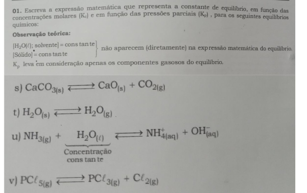 Escreva a expressão matemática que representa a constante de equilíbrio, em função das 
concentrações molares (K_c) e em função das pressões parciais (K_p) , para os seguintes equilíbrios 
químicos: 
Observação teórica:
[H_2O(l); solvente] = cc nstan te não aparecem (diretamente) na expressão matemática do equilíbrio. 
[Solido I= cons tan te ()
K_p leva em consideração apenas os componentes gasosos do equilíbrio, 
s) CaCO_3(s)leftharpoons CaO_(s)+CO_2(g)
t) H_2O_(s)leftharpoons H_2O_(g). 
u) NH_3(g)+H_2O_(t)leftharpoons NH_(4(aq))^++OH_((aq))^-
Concentração 
cons tan te 
v) PCl_5(g)to PCl_3(g)+Cl_2(g)