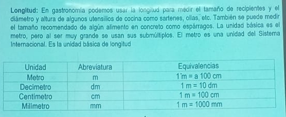 Longitud: En gastronomía podemos usar la longitud para medir el tamaño de recipientes y el
diámetro y altura de algunos utensilios de cocina como sartenes, ollas, etc. También se puede medir
el tamaño recomendado de algún alimento en concreto como espárragos. La unidad básica es el
metro, pero al ser muy grande se usan sus submúltiplos. El metro es una unidad del Sistema
Internacional. Es la unidad básica de longitud