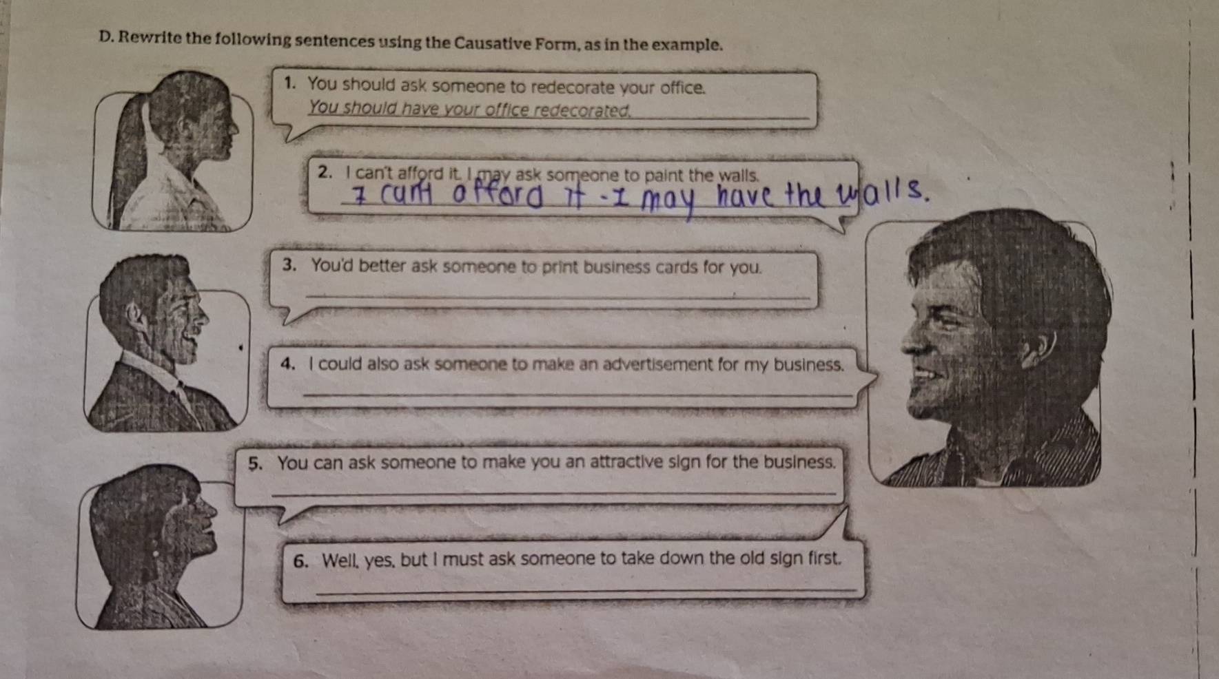 Rewrite the following sentences using the Causative Form, as in the example. 
1. You should ask someone to redecorate your office. 
You should have your office redecorated._ 
2. I can't afford it. I may ask someone to paint the walls. 
_ 
3. You'd better ask someone to print business cards for you. 
_ 
4. I could also ask someone to make an advertisement for my business. 
_ 
5. You can ask someone to make you an attractive sign for the business. 
_ 
6. Well, yes, but I must ask someone to take down the old sign first. 
_