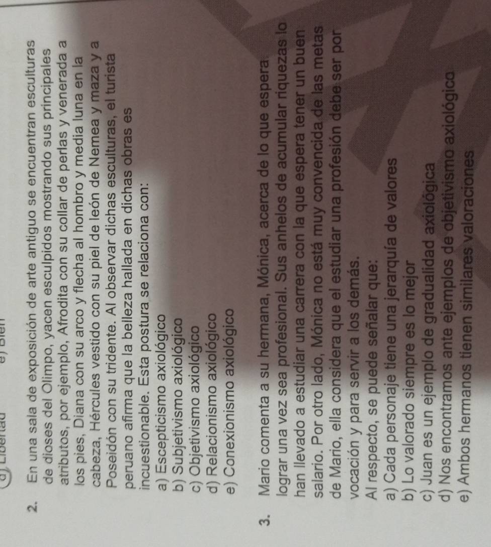 En una sala de exposición de arte antiguo se encuentran esculturas
de dioses del Olimpo, yacen esculpidos mostrando sus principales
atributos, por ejemplo, Afrodita con su collar de perlas y venerada a
los pies, Diana con su arco y flecha al hombro y media luna en la
cabeza, Hércules vestido con su piel de león de Nemea y maza y a
Poseidón con su tridente. Al observar dichas esculturas, el turista
peruano afirma que la belleza hallada en dichas obras es
incuestionable. Esta postura se relaciona con:
a) Escepticismo axiológico
b) Subjetivismo axiológico
c) Objetivismo axiológico
d) Relacionismo axiológico
e) Conexionismo axiológico
3. Mario comenta a su hermana, Mónica, acerca de lo que espera
lograr una vez sea profesional. Sus anhelos de acumular riquezas lo
han llevado a estudiar una carrera con la que espera tener un buen
salario. Por otro lado, Mónica no está muy convencida de las metas
de Mario, ella considera que el estudiar una profesión debe ser por
vocación y para servir a los demás.
Al respecto, se puede señalar que:
a) Cada personaje tiene una jerarquía de valores
b) Lo valorado siempre es lo mejor
c) Juan es un ejemplo de gradualidad axiológica
d) Nos encontramos ante ejemplos de objetivismo axiológico
e) Ambos hermanos tienen similares valoraciones
